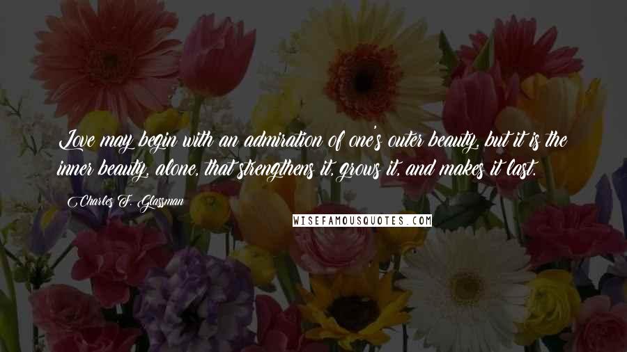 Charles F. Glassman Quotes: Love may begin with an admiration of one's outer beauty, but it is the inner beauty, alone, that strengthens it, grows it, and makes it last.