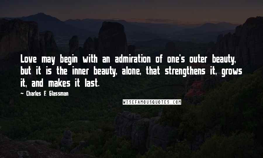 Charles F. Glassman Quotes: Love may begin with an admiration of one's outer beauty, but it is the inner beauty, alone, that strengthens it, grows it, and makes it last.