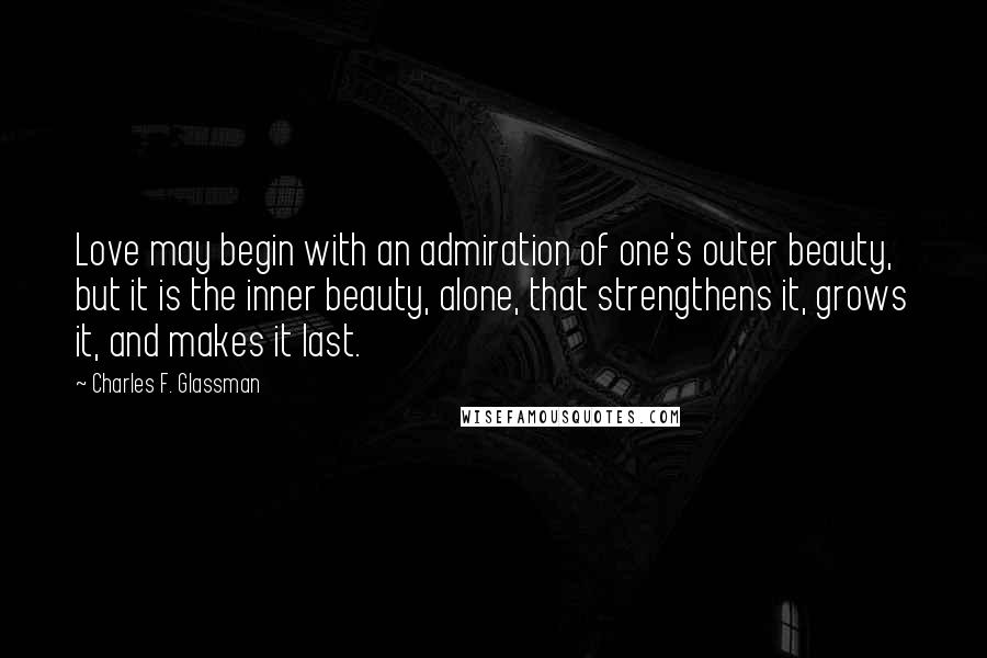 Charles F. Glassman Quotes: Love may begin with an admiration of one's outer beauty, but it is the inner beauty, alone, that strengthens it, grows it, and makes it last.