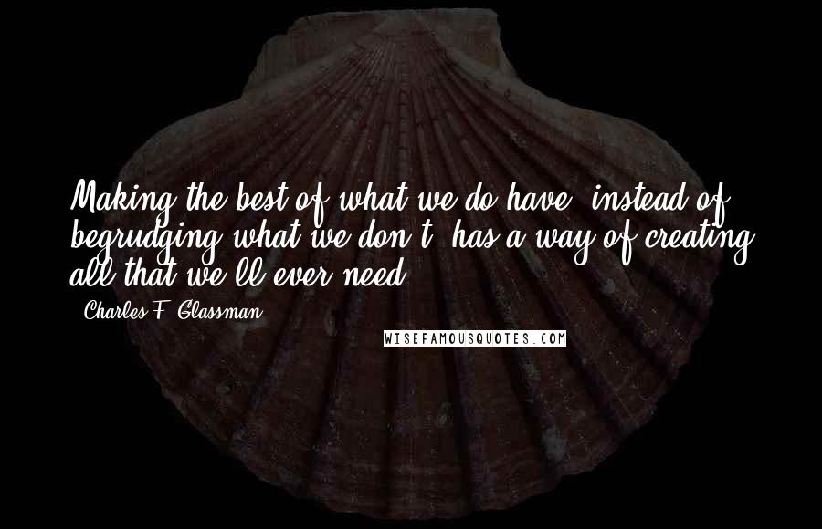 Charles F. Glassman Quotes: Making the best of what we do have, instead of begrudging what we don't, has a way of creating all that we'll ever need.