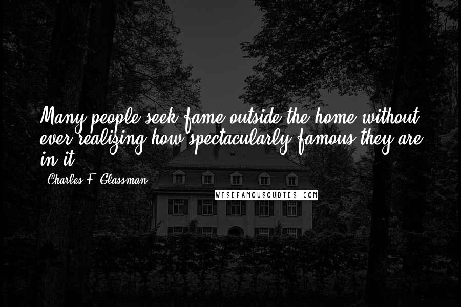 Charles F. Glassman Quotes: Many people seek fame outside the home without ever realizing how spectacularly famous they are in it.