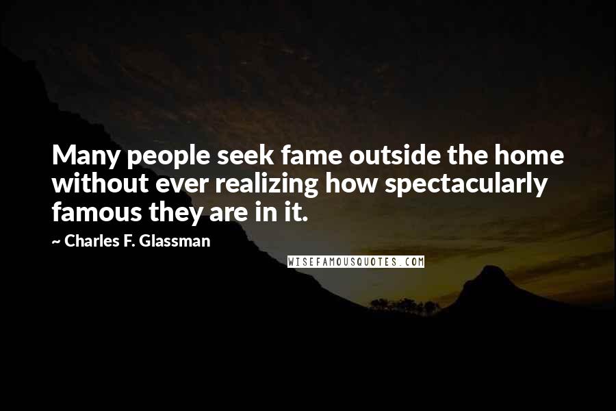 Charles F. Glassman Quotes: Many people seek fame outside the home without ever realizing how spectacularly famous they are in it.