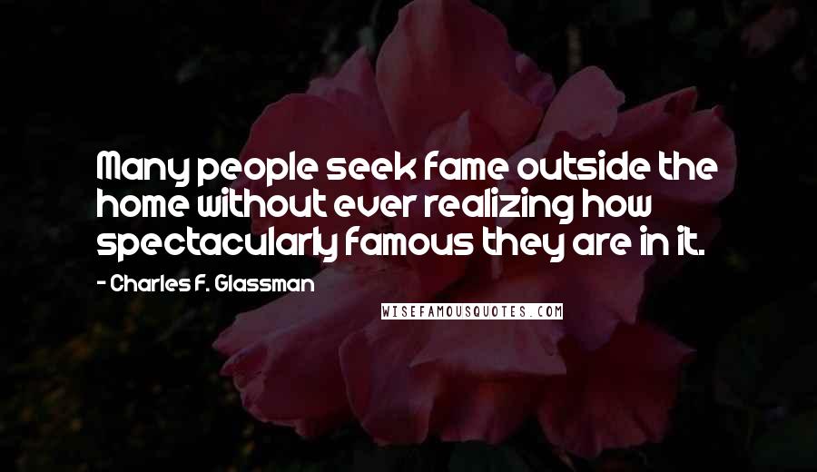 Charles F. Glassman Quotes: Many people seek fame outside the home without ever realizing how spectacularly famous they are in it.