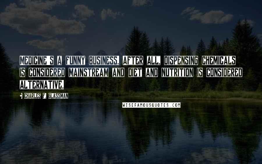 Charles F. Glassman Quotes: Medicine's a funny business. After all, dispensing chemicals is considered mainstream and diet and nutrition is considered alternative.