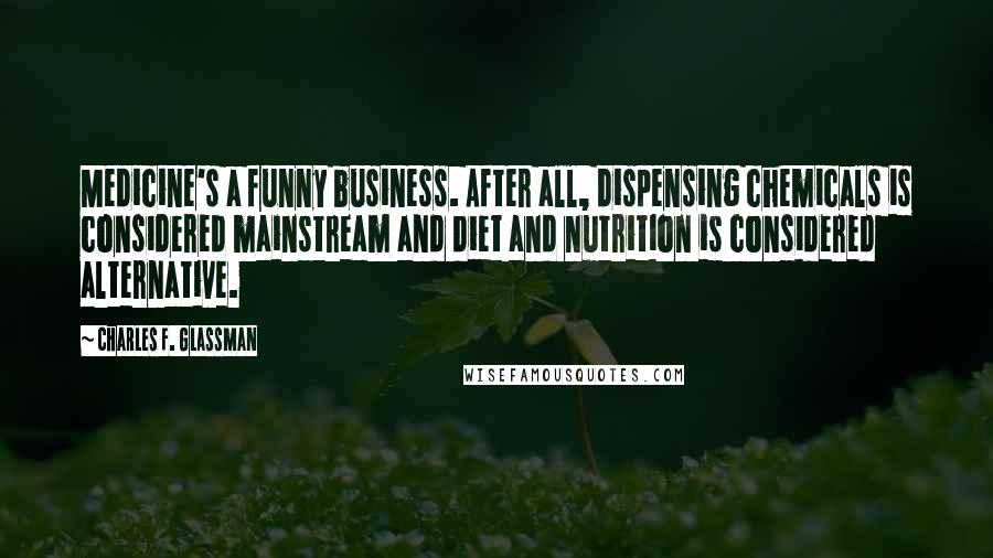 Charles F. Glassman Quotes: Medicine's a funny business. After all, dispensing chemicals is considered mainstream and diet and nutrition is considered alternative.