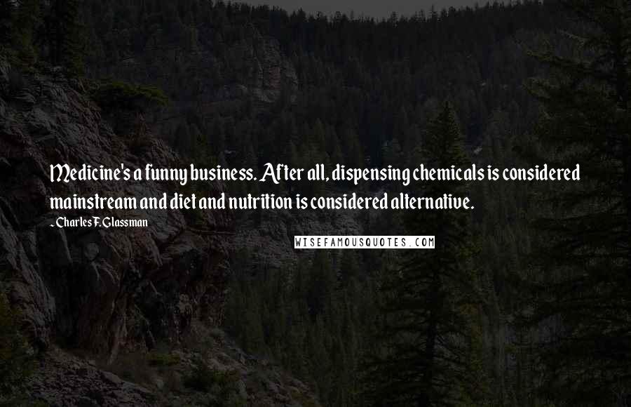 Charles F. Glassman Quotes: Medicine's a funny business. After all, dispensing chemicals is considered mainstream and diet and nutrition is considered alternative.