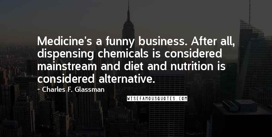 Charles F. Glassman Quotes: Medicine's a funny business. After all, dispensing chemicals is considered mainstream and diet and nutrition is considered alternative.