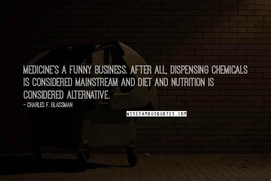 Charles F. Glassman Quotes: Medicine's a funny business. After all, dispensing chemicals is considered mainstream and diet and nutrition is considered alternative.