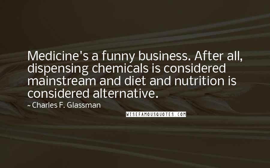 Charles F. Glassman Quotes: Medicine's a funny business. After all, dispensing chemicals is considered mainstream and diet and nutrition is considered alternative.