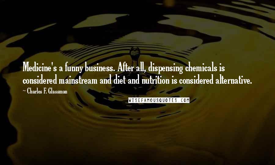 Charles F. Glassman Quotes: Medicine's a funny business. After all, dispensing chemicals is considered mainstream and diet and nutrition is considered alternative.