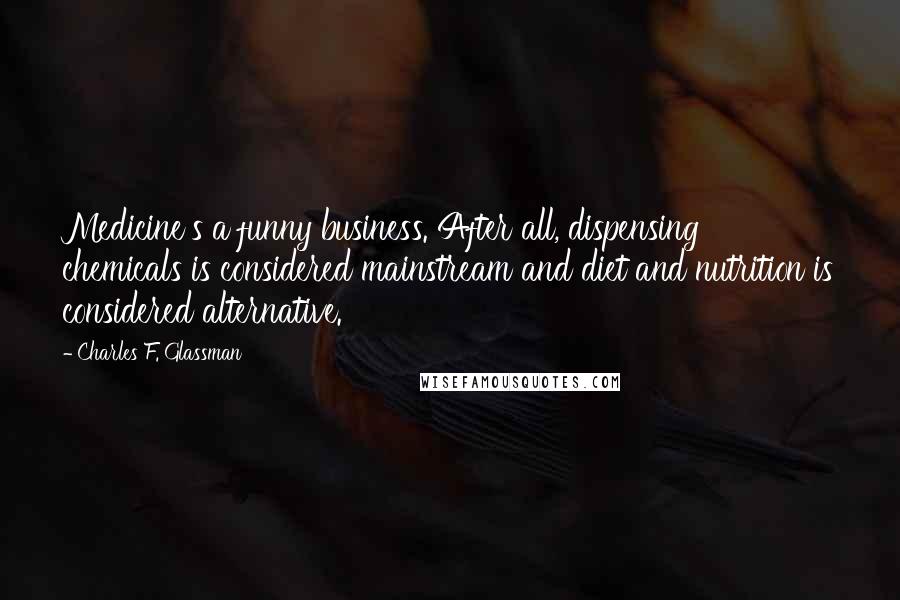 Charles F. Glassman Quotes: Medicine's a funny business. After all, dispensing chemicals is considered mainstream and diet and nutrition is considered alternative.