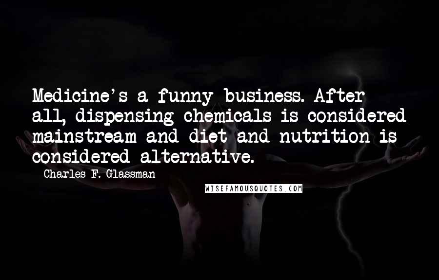 Charles F. Glassman Quotes: Medicine's a funny business. After all, dispensing chemicals is considered mainstream and diet and nutrition is considered alternative.