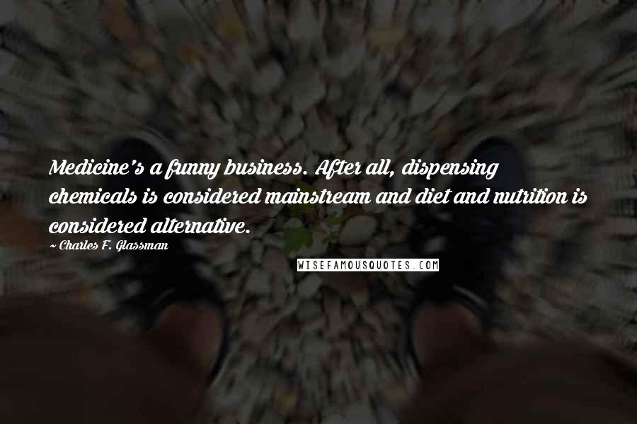 Charles F. Glassman Quotes: Medicine's a funny business. After all, dispensing chemicals is considered mainstream and diet and nutrition is considered alternative.