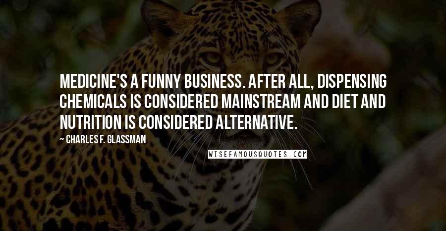 Charles F. Glassman Quotes: Medicine's a funny business. After all, dispensing chemicals is considered mainstream and diet and nutrition is considered alternative.