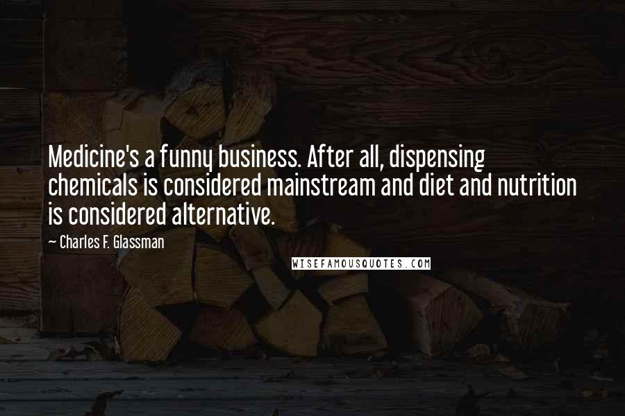 Charles F. Glassman Quotes: Medicine's a funny business. After all, dispensing chemicals is considered mainstream and diet and nutrition is considered alternative.