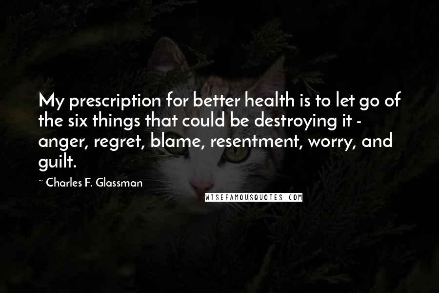 Charles F. Glassman Quotes: My prescription for better health is to let go of the six things that could be destroying it - anger, regret, blame, resentment, worry, and guilt.