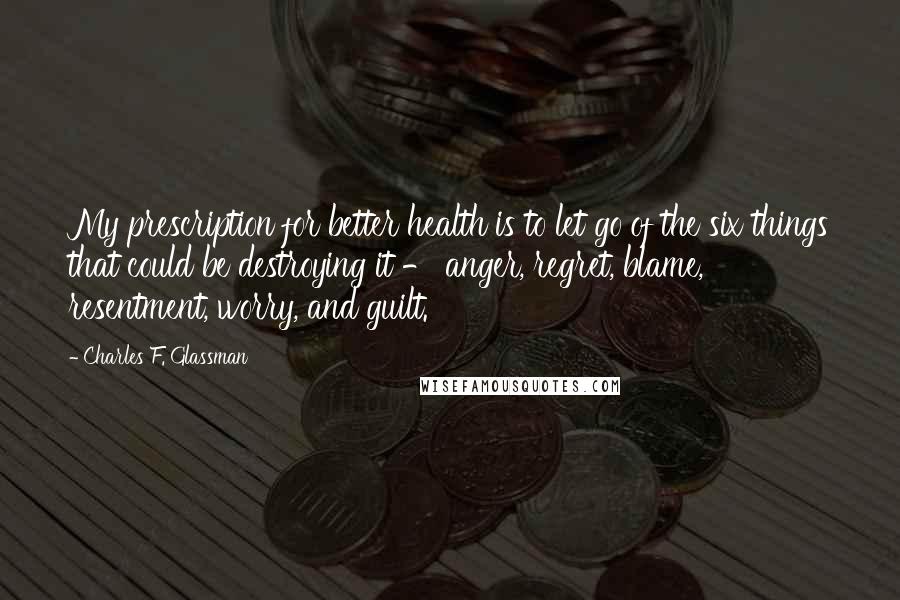 Charles F. Glassman Quotes: My prescription for better health is to let go of the six things that could be destroying it - anger, regret, blame, resentment, worry, and guilt.