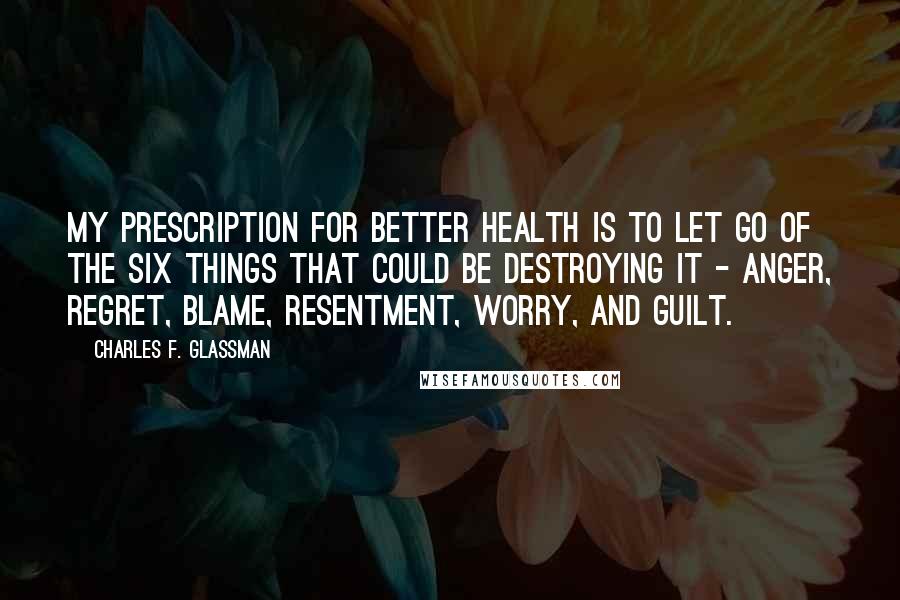 Charles F. Glassman Quotes: My prescription for better health is to let go of the six things that could be destroying it - anger, regret, blame, resentment, worry, and guilt.