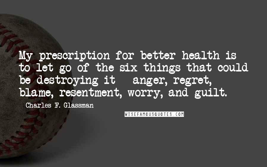 Charles F. Glassman Quotes: My prescription for better health is to let go of the six things that could be destroying it - anger, regret, blame, resentment, worry, and guilt.