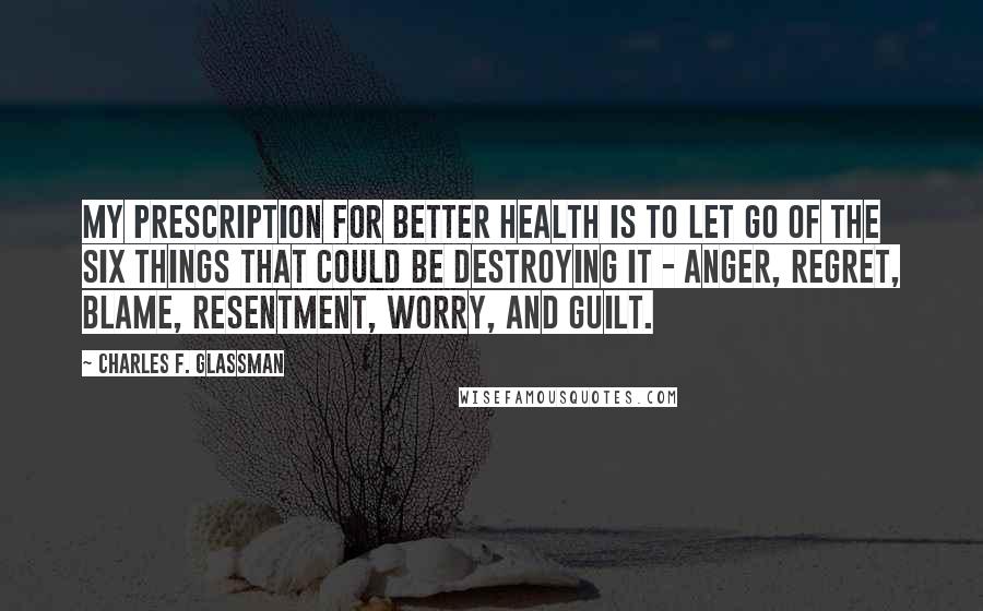 Charles F. Glassman Quotes: My prescription for better health is to let go of the six things that could be destroying it - anger, regret, blame, resentment, worry, and guilt.