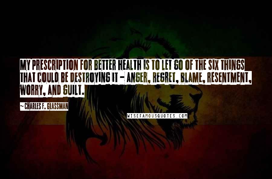 Charles F. Glassman Quotes: My prescription for better health is to let go of the six things that could be destroying it - anger, regret, blame, resentment, worry, and guilt.