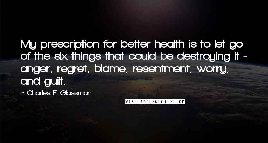 Charles F. Glassman Quotes: My prescription for better health is to let go of the six things that could be destroying it - anger, regret, blame, resentment, worry, and guilt.