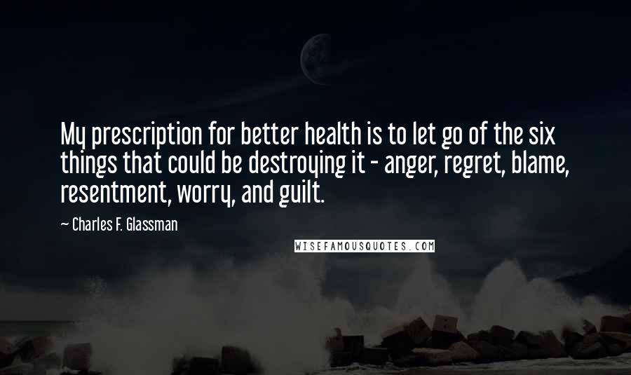 Charles F. Glassman Quotes: My prescription for better health is to let go of the six things that could be destroying it - anger, regret, blame, resentment, worry, and guilt.