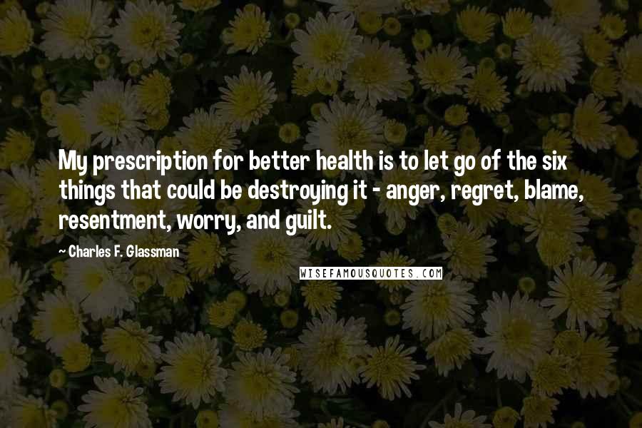 Charles F. Glassman Quotes: My prescription for better health is to let go of the six things that could be destroying it - anger, regret, blame, resentment, worry, and guilt.
