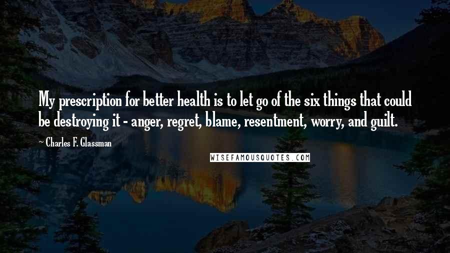 Charles F. Glassman Quotes: My prescription for better health is to let go of the six things that could be destroying it - anger, regret, blame, resentment, worry, and guilt.