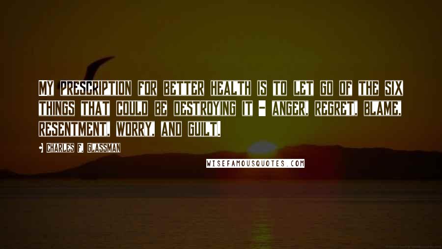 Charles F. Glassman Quotes: My prescription for better health is to let go of the six things that could be destroying it - anger, regret, blame, resentment, worry, and guilt.