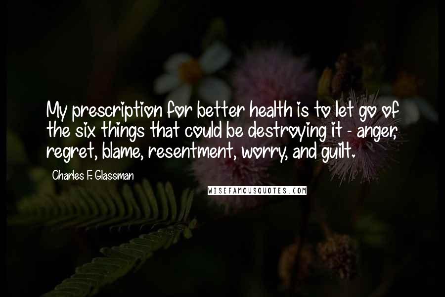 Charles F. Glassman Quotes: My prescription for better health is to let go of the six things that could be destroying it - anger, regret, blame, resentment, worry, and guilt.