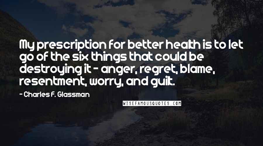 Charles F. Glassman Quotes: My prescription for better health is to let go of the six things that could be destroying it - anger, regret, blame, resentment, worry, and guilt.