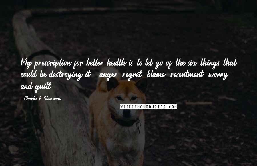 Charles F. Glassman Quotes: My prescription for better health is to let go of the six things that could be destroying it - anger, regret, blame, resentment, worry, and guilt.