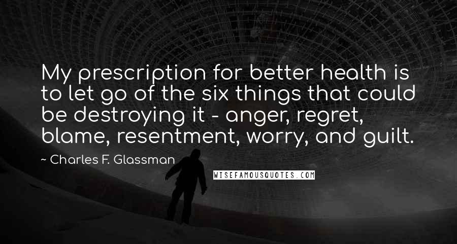 Charles F. Glassman Quotes: My prescription for better health is to let go of the six things that could be destroying it - anger, regret, blame, resentment, worry, and guilt.