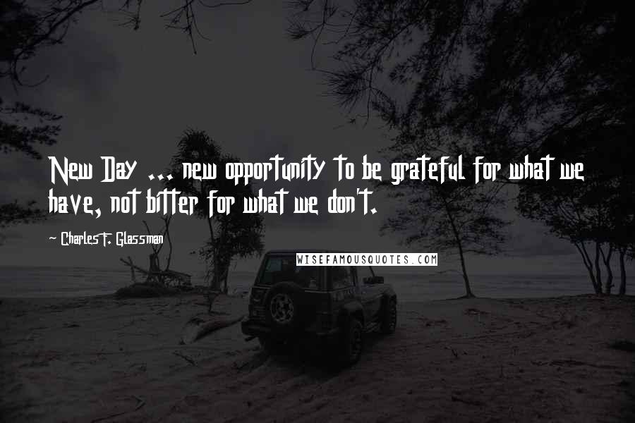 Charles F. Glassman Quotes: New Day ... new opportunity to be grateful for what we have, not bitter for what we don't.