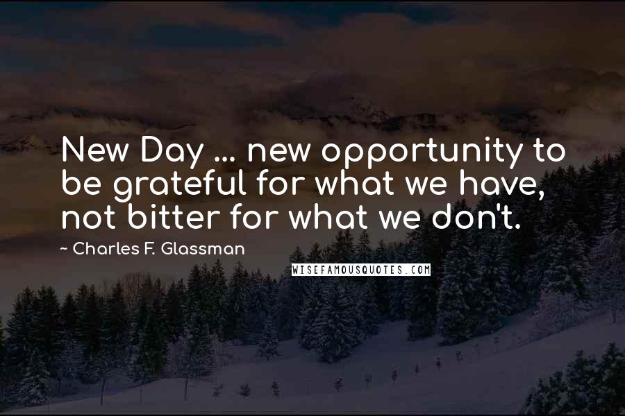 Charles F. Glassman Quotes: New Day ... new opportunity to be grateful for what we have, not bitter for what we don't.