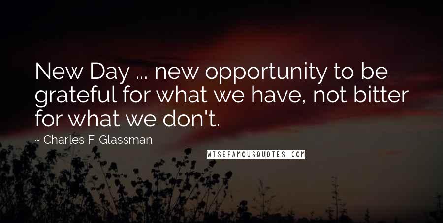 Charles F. Glassman Quotes: New Day ... new opportunity to be grateful for what we have, not bitter for what we don't.
