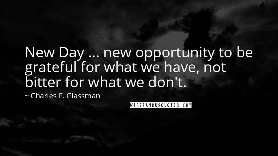Charles F. Glassman Quotes: New Day ... new opportunity to be grateful for what we have, not bitter for what we don't.