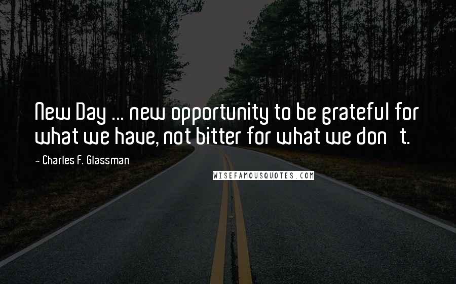 Charles F. Glassman Quotes: New Day ... new opportunity to be grateful for what we have, not bitter for what we don't.