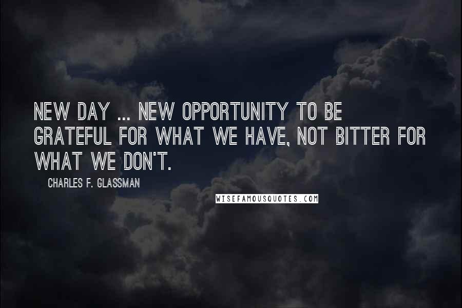Charles F. Glassman Quotes: New Day ... new opportunity to be grateful for what we have, not bitter for what we don't.