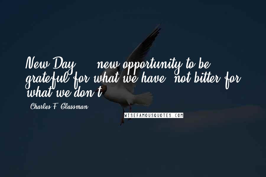 Charles F. Glassman Quotes: New Day ... new opportunity to be grateful for what we have, not bitter for what we don't.