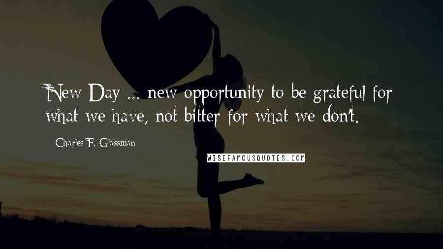 Charles F. Glassman Quotes: New Day ... new opportunity to be grateful for what we have, not bitter for what we don't.