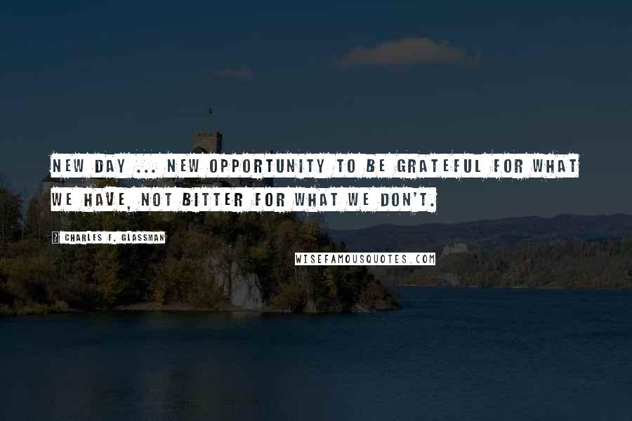 Charles F. Glassman Quotes: New Day ... new opportunity to be grateful for what we have, not bitter for what we don't.