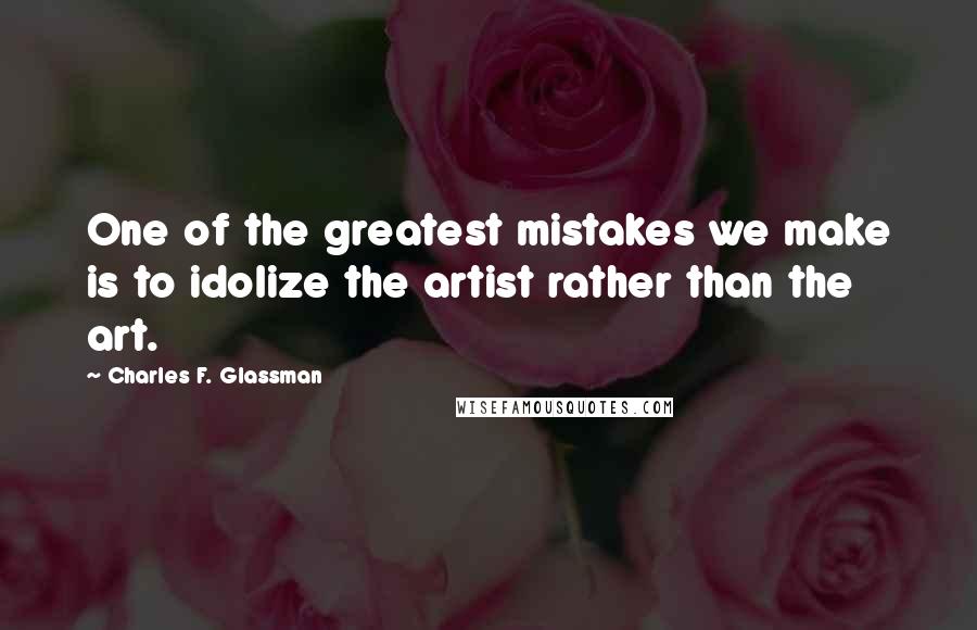 Charles F. Glassman Quotes: One of the greatest mistakes we make is to idolize the artist rather than the art.