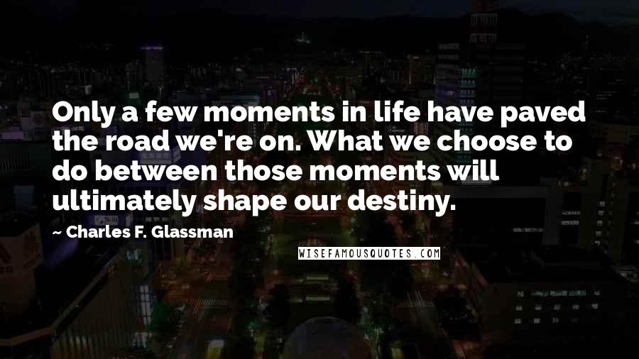 Charles F. Glassman Quotes: Only a few moments in life have paved the road we're on. What we choose to do between those moments will ultimately shape our destiny.