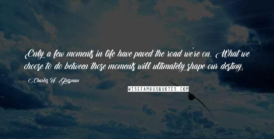 Charles F. Glassman Quotes: Only a few moments in life have paved the road we're on. What we choose to do between those moments will ultimately shape our destiny.