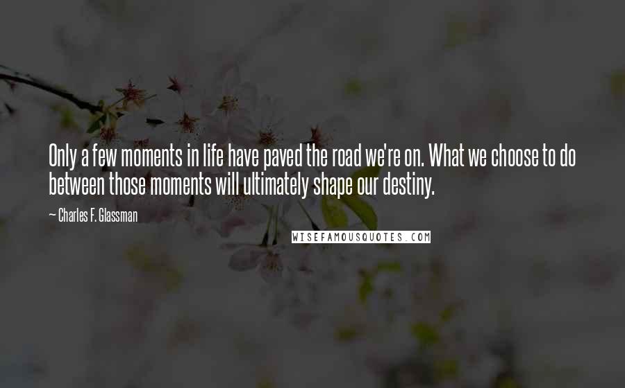 Charles F. Glassman Quotes: Only a few moments in life have paved the road we're on. What we choose to do between those moments will ultimately shape our destiny.