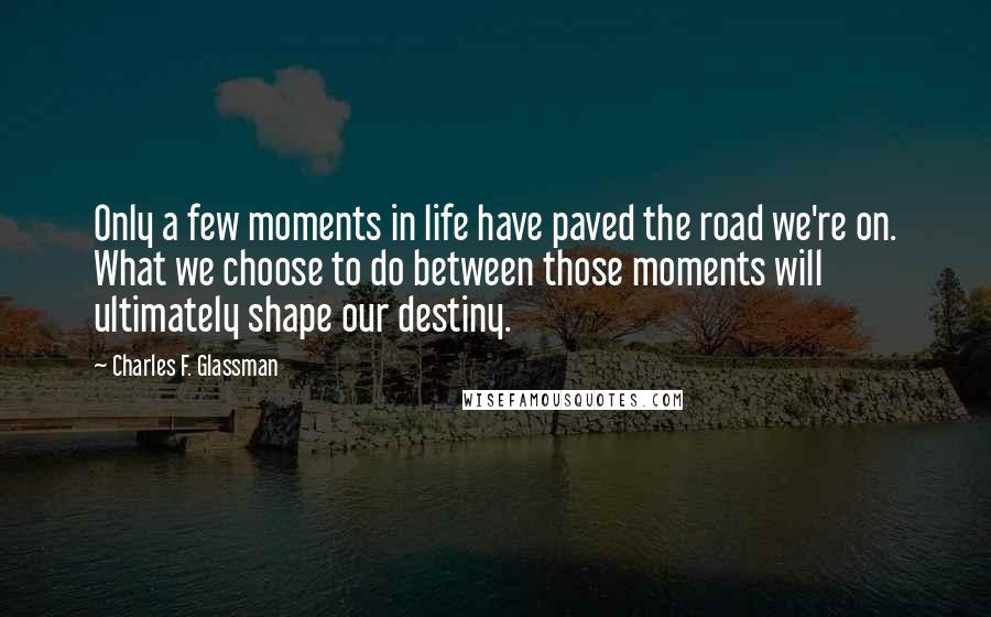 Charles F. Glassman Quotes: Only a few moments in life have paved the road we're on. What we choose to do between those moments will ultimately shape our destiny.
