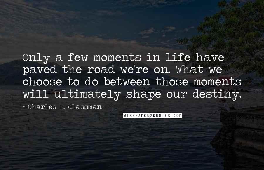 Charles F. Glassman Quotes: Only a few moments in life have paved the road we're on. What we choose to do between those moments will ultimately shape our destiny.