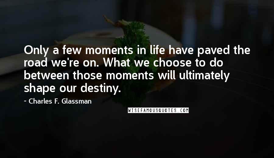 Charles F. Glassman Quotes: Only a few moments in life have paved the road we're on. What we choose to do between those moments will ultimately shape our destiny.